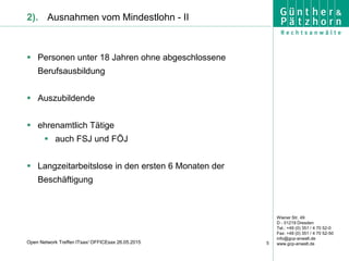 Wiener Str. 49
D - 01219 Dresden
Tel.: +49 (0) 351 / 4 70 52-0
Fax: +49 (0) 351 / 4 70 52-50
info@gcp-anwalt.de
www.gcp-anwalt.de5Open Network Treffen ITsax/ OFFICEsax 26.05.2015
2). Ausnahmen vom Mindestlohn - II
 Personen unter 18 Jahren ohne abgeschlossene
Berufsausbildung
 Auszubildende
 ehrenamtlich Tätige
 auch FSJ und FÖJ
 Langzeitarbeitslose in den ersten 6 Monaten der
Beschäftigung
 