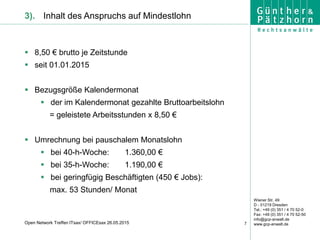 Wiener Str. 49
D - 01219 Dresden
Tel.: +49 (0) 351 / 4 70 52-0
Fax: +49 (0) 351 / 4 70 52-50
info@gcp-anwalt.de
www.gcp-anwalt.de7Open Network Treffen ITsax/ OFFICEsax 26.05.2015
3). Inhalt des Anspruchs auf Mindestlohn
 8,50 € brutto je Zeitstunde
 seit 01.01.2015
 Bezugsgröße Kalendermonat
 der im Kalendermonat gezahlte Bruttoarbeitslohn
= geleistete Arbeitsstunden x 8,50 €
 Umrechnung bei pauschalem Monatslohn
 bei 40-h-Woche: 1.360,00 €
 bei 35-h-Woche: 1.190,00 €
 bei geringfügig Beschäftigten (450 € Jobs):
max. 53 Stunden/ Monat
 