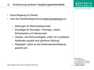 Wiener Str. 49
D - 01219 Dresden
Tel.: +49 (0) 351 / 4 70 52-0
Fax: +49 (0) 351 / 4 70 52-50
info@gcp-anwalt.de
www.gcp-anwalt.de8Open Network Treffen ITsax/ OFFICEsax 26.05.2015
4). Anrechnung anderer Vergütungsbestandteile
 keine Regelung im Gesetz
 nach der Gesetzesbegründung keine Anrechnung von
 Zahlungen für Mehrarbeitsstunden
 Zuschläge für Sonntags-, Feiertags-, Nacht-,
Schichtarbeit und Überstunden
 Urlaubs- und Weihnachtsgeld, sofern es in größeren
Abständen gezahlt wird (jährliche Zahlung)
 Wegegeld, sofern es als Aufwandsentschädigung
gezahlt wird
 