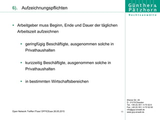 Wiener Str. 49
D - 01219 Dresden
Tel.: +49 (0) 351 / 4 70 52-0
Fax: +49 (0) 351 / 4 70 52-50
info@gcp-anwalt.de
www.gcp-anwalt.de11Open Network Treffen ITsax/ OFFICEsax 26.05.2015
6). Aufzeichnungspflichten
 Arbeitgeber muss Beginn, Ende und Dauer der täglichen
Arbeitszeit aufzeichnen
 geringfügig Beschäftigte, ausgenommen solche in
Privathaushalten
 kurzzeitig Beschäftigte, ausgenommen solche in
Privathaushalten
 in bestimmten Wirtschaftsbereichen
 