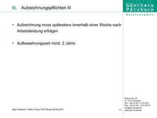 Wiener Str. 49
D - 01219 Dresden
Tel.: +49 (0) 351 / 4 70 52-0
Fax: +49 (0) 351 / 4 70 52-50
info@gcp-anwalt.de
www.gcp-anwalt.de13Open Network Treffen ITsax/ OFFICEsax 26.05.2015
6). Aufzeichnungspflichten III
 Aufzeichnung muss spätestens innerhalb einer Woche nach
Arbeitsleistung erfolgen
 Aufbewahrungszeit mind. 2 Jahre
 