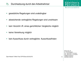 Wiener Str. 49
D - 01219 Dresden
Tel.: +49 (0) 351 / 4 70 52-0
Fax: +49 (0) 351 / 4 70 52-50
info@gcp-anwalt.de
www.gcp-anwalt.de14Open Network Treffen ITsax/ OFFICEsax 26.05.2015
7). Durchsetzung durch den Arbeitnehmer
 gesetzliche Regelungen sind unabdingbar
 abweichende vertragliche Regelungen sind unwirksam
 kein Verzicht i.R. eines gerichtlichen Vergleichs möglich
 keine Verwirkung möglich
 kein Ausschluss durch vertragliche Ausschlussfristen
 