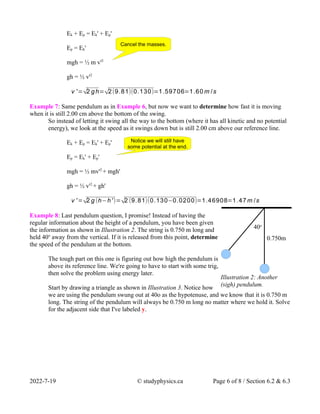 Ek + Ep = Ek' + Ep'
Ep = Ek'
mgh = ½ m v'2
gh = ½ v'2
v '=√2 gh=√2(9.81)(0.130)=1.59706=1.60 m /s
Example 7: Same pendulum as in Example 6, but now we want to determine how fast it is moving
when it is still 2.00 cm above the bottom of the swing.
So instead of letting it swing all the way to the bottom (where it has all kinetic and no potential
energy), we look at the speed as it swings down but is still 2.00 cm above our reference line.
Ek + Ep = Ek' + Ep'
Ep = Ek' + Ep'
mgh = ½ mv'2
+ mgh'
gh = ½ v'2
+ gh'
v '=√2 g (h−h')=√2 (9.81)(0.130−0.0200)=1.46908=1.47m /s
Example 8: Last pendulum question, I promise! Instead of having the
regular information about the height of a pendulum, you have been given
the information as shown in Illustration 2. The string is 0.750 m long and
held 40o
away from the vertical. If it is released from this point, determine
the speed of the pendulum at the bottom.
The tough part on this one is figuring out how high the pendulum is
above its reference line. We're going to have to start with some trig,
then solve the problem using energy later.
Start by drawing a triangle as shown in Illustration 3. Notice how
we are using the pendulum swung out at 40o as the hypotenuse, and we know that it is 0.750 m
long. The string of the pendulum will always be 0.750 m long no matter where we hold it. Solve
for the adjacent side that I've labeled y.
2022-7-19 © studyphysics.ca Page 6 of 8 / Section 6.2 & 6.3
Cancel the masses.
Notice we will still have
some potential at the end.
Illustration 2: Another
(sigh) pendulum.
40o
0.750m
 