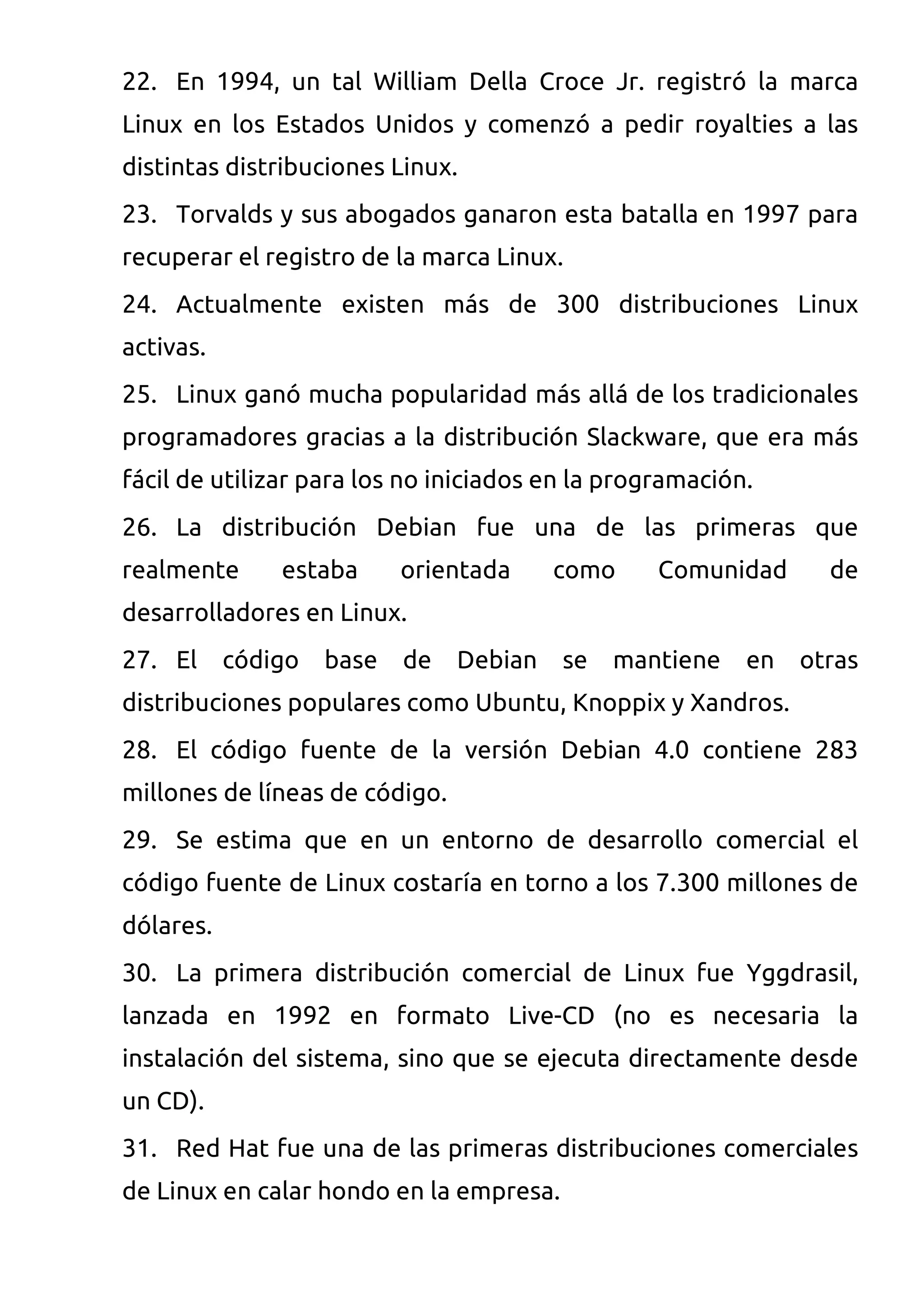 22. En 1994, un tal William Della Croce Jr. registró la marca
Linux en los Estados Unidos y comenzó a pedir royalties a las
distintas distribuciones Linux.
23. Torvalds y sus abogados ganaron esta batalla en 1997 para
recuperar el registro de la marca Linux.
24. Actualmente existen más de 300 distribuciones Linux
activas.
25. Linux ganó mucha popularidad más allá de los tradicionales
programadores gracias a la distribución Slackware, que era más
fácil de utilizar para los no iniciados en la programación.
26. La distribución Debian fue una de las primeras que
realmente      estaba      orientada     como     Comunidad      de
desarrolladores en Linux.
27. El     código   base   de   Debian   se   mantiene    en   otras
distribuciones populares como Ubuntu, Knoppix y Xandros.
28. El código fuente de la versión Debian 4.0 contiene 283
millones de líneas de código.
29. Se estima que en un entorno de desarrollo comercial el
código fuente de Linux costaría en torno a los 7.300 millones de
dólares.
30. La primera distribución comercial de Linux fue Yggdrasil,
lanzada en 1992 en formato Live-CD (no es necesaria la
instalación del sistema, sino que se ejecuta directamente desde
un CD).
31. Red Hat fue una de las primeras distribuciones comerciales
de Linux en calar hondo en la empresa.
 