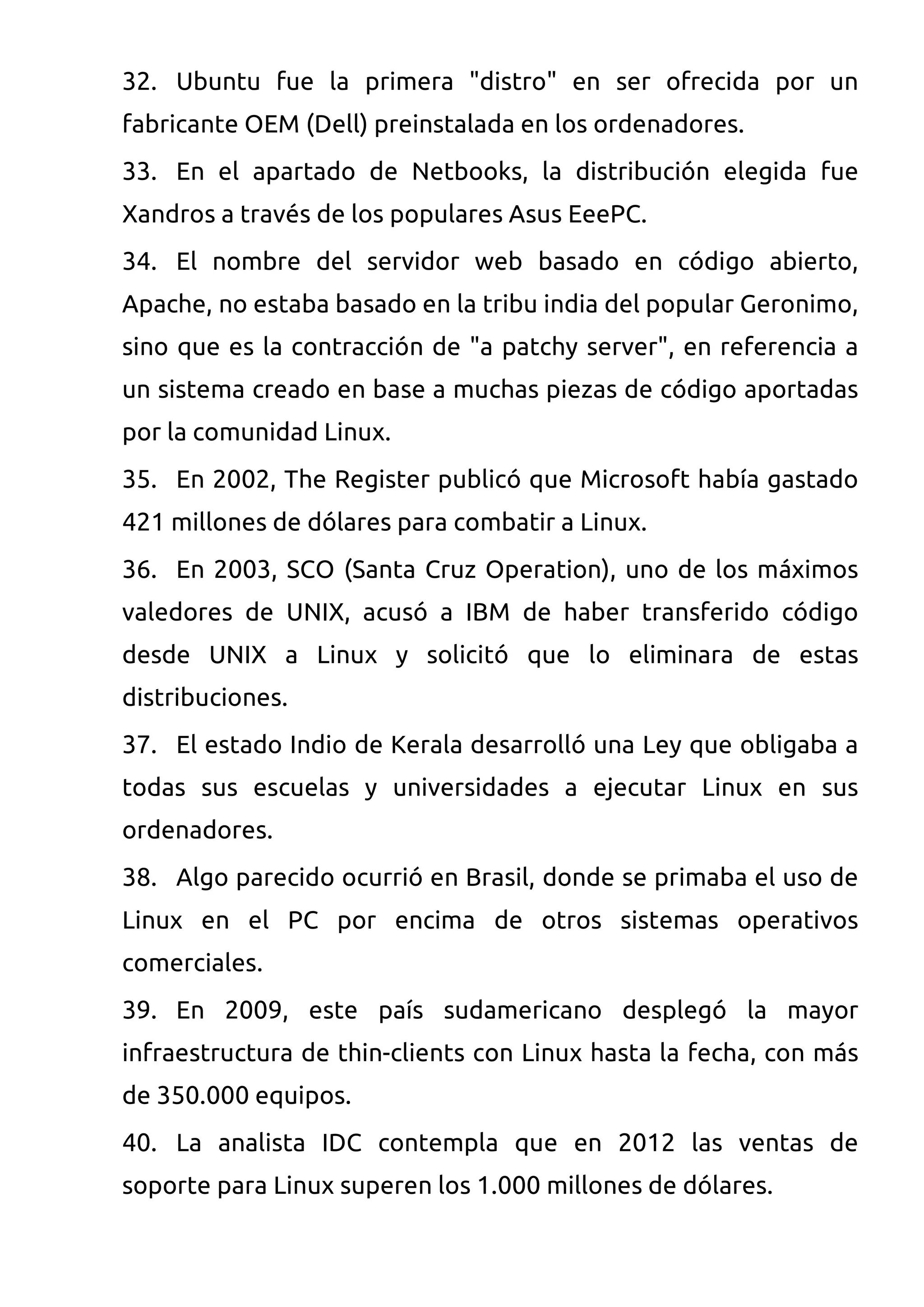 32. Ubuntu fue la primera "distro" en ser ofrecida por un
fabricante OEM (Dell) preinstalada en los ordenadores.
33. En el apartado de Netbooks, la distribución elegida fue
Xandros a través de los populares Asus EeePC.
34. El nombre del servidor web basado en código abierto,
Apache, no estaba basado en la tribu india del popular Geronimo,
sino que es la contracción de "a patchy server", en referencia a
un sistema creado en base a muchas piezas de código aportadas
por la comunidad Linux.
35. En 2002, The Register publicó que Microsoft había gastado
421 millones de dólares para combatir a Linux.
36. En 2003, SCO (Santa Cruz Operation), uno de los máximos
valedores de UNIX, acusó a IBM de haber transferido código
desde UNIX a Linux y solicitó que lo eliminara de estas
distribuciones.
37. El estado Indio de Kerala desarrolló una Ley que obligaba a
todas sus escuelas y universidades a ejecutar Linux en sus
ordenadores.
38. Algo parecido ocurrió en Brasil, donde se primaba el uso de
Linux en el PC por encima de otros sistemas operativos
comerciales.
39. En 2009, este país sudamericano desplegó la mayor
infraestructura de thin-clients con Linux hasta la fecha, con más
de 350.000 equipos.
40. La analista IDC contempla que en 2012 las ventas de
soporte para Linux superen los 1.000 millones de dólares.
 