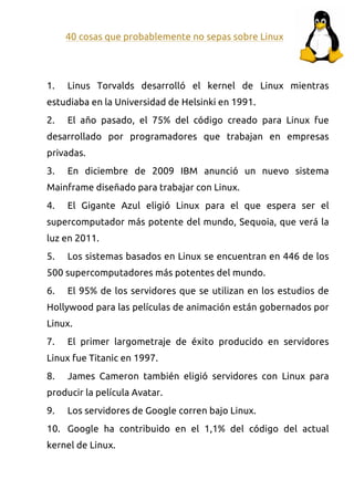 40 cosas que probablemente no sepas sobre Linux




1.   Linus Torvalds desarrolló el kernel de Linux mientras
estudiaba en la Universidad de Helsinki en 1991.
2.   El año pasado, el 75% del código creado para Linux fue
desarrollado por programadores que trabajan en empresas
privadas.
3.   En diciembre de 2009 IBM anunció un nuevo sistema
Mainframe diseñado para trabajar con Linux.
4.   El Gigante Azul eligió Linux para el que espera ser el
supercomputador más potente del mundo, Sequoia, que verá la
luz en 2011.
5.   Los sistemas basados en Linux se encuentran en 446 de los
500 supercomputadores más potentes del mundo.
6.   El 95% de los servidores que se utilizan en los estudios de
Hollywood para las películas de animación están gobernados por
Linux.
7.   El primer largometraje de éxito producido en servidores
Linux fue Titanic en 1997.
8.   James Cameron también eligió servidores con Linux para
producir la película Avatar.
9.   Los servidores de Google corren bajo Linux.
10. Google ha contribuido en el 1,1% del código del actual
kernel de Linux.
 