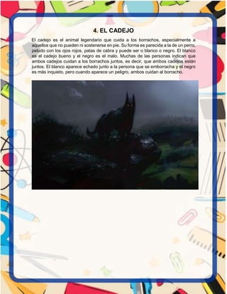 4. EL CADEJO
El cadejo es el animal legendario que cuida a los borrachos, especialmente a
aquellos que no pueden ni sostenerse en pie. Su forma es parecida a la de un perro,
peludo con los ojos rojos, patas de cabra y puede ser o blanco o negro. El blanco
es el cadejo bueno y el negro es el malo. Muchas de las personas indican que
ambos cadejos cuidan a los borrachos juntos, es decir, que ambos cadejos están
juntos. El blanco aparece echado junto a la persona que se emborracha y el negro
es más inquieto, pero cuando aparece un peligro, ambos cuidan al borracho.
 