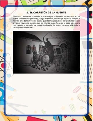 5. EL CARRETÓN DE LA MUERTE
El carro o carretón de la muerte, aparece según la leyenda, en las casas en las
cuales fallecerá una persona y, luego de fallecer, el carruaje llegaba a recoger al
muerto. Una de las leyendas cuenta que el carruaje es jalado por 2 caballos negros
e incluso hay gente que dice que los mismos sacan fuego de la boca. La persona
que maneja el carruaje va vestido totalmente de negro, haciendo que todo el
carruaje sea de ese color.
 