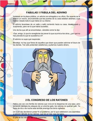 FABULAS 1 FÁBULA DEL ADIVINO
Instalado en la plaza pública, un adivino se entregaba a su oficio. De repente se le
acercó un vecino, anunciándole que las puertas de su casa estaban abiertas y que
habían robado todo lo que había en su interior.
El adivino levantase de un salto y salió corriendo hacia su casa, desencajado y
suspirando, para ver lo que había sucedido.
Uno de los que allí se encontraban, viéndole correr le dijo:
-Oye, amigo, tú que te vanaglorias de prever lo que ocurrirá a los otros, ¿por qué no
has previsto lo que te sucedería a ti?
El adivino no supo qué responder.
Moraleja: no hay que fiarse de aquellos que dicen que pueden adivinar el futuro de
los demás. Tan sólo pretenden estafarnos y quitarnos nuestro dinero.
2 EL CONGRESO DE LOS RATONES
Había una vez una familia de ratones que vivía en la despensa de una casa, pero
temiendo siempre los ataques de un enorme gato, los ratones no querían salir. Ya
fuera de día o de noche este terrible enemigo los tenía vigilados.
Un buen día decidieron poner fin al problema, por lo que celebraron una asamblea
a petición del jefe de los ratones, que era el más viejo de todos.
El jefe de los ratones dijo a los presentes:
 