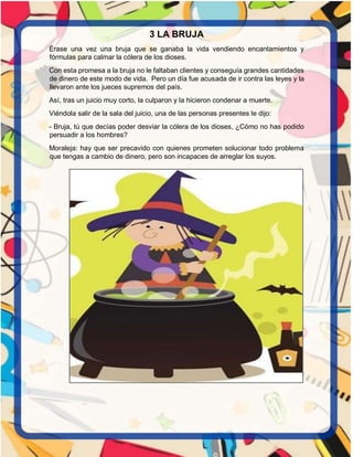 3 LA BRUJA
Érase una vez una bruja que se ganaba la vida vendiendo encantamientos y
fórmulas para calmar la cólera de los dioses.
Con esta promesa a la bruja no le faltaban clientes y conseguía grandes cantidades
de dinero de este modo de vida. Pero un día fue acusada de ir contra las leyes y la
llevaron ante los jueces supremos del país.
Así, tras un juicio muy corto, la culparon y la hicieron condenar a muerte.
Viéndola salir de la sala del juicio, una de las personas presentes le dijo:
- Bruja, tú que decías poder desviar la cólera de los dioses, ¿Cómo no has podido
persuadir a los hombres?
Moraleja: hay que ser precavido con quienes prometen solucionar todo problema
que tengas a cambio de dinero, pero son incapaces de arreglar los suyos.
 
