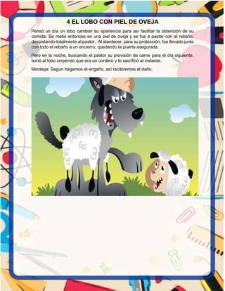 4 EL LOBO CON PIEL DE OVEJA
Pensó un día un lobo cambiar su apariencia para así facilitar la obtención de su
comida. Se metió entonces en una piel de oveja y se fue a pastar con el rebaño,
despistando totalmente al pastor. Al atardecer, para su protección, fue llevado junto
con todo el rebaño a un encierro, quedando la puerta asegurada.
Pero en la noche, buscando el pastor su provisión de carne para el día siguiente,
tomó al lobo creyendo que era un cordero y lo sacrificó al instante.
Moraleja: Según hagamos el engaño, así recibiremos el daño.
 