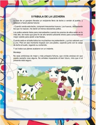 5 FÁBULA DE LA LECHERA
La hija de un granjero llevaba un recipiente lleno de leche a vender al pueblo, y
empezó a hacer planes futuros:
- Cuando venda esta leche, compraré trescientos huevos. Los huevos, descartando
los que no nazcan, me darán al menos doscientos pollos.
Los pollos estarán listos para mercadearlos cuando los precios de ellos estén en lo
más alto, de modo que para fin de año tendré suficiente dinero para comprarme el
mejor vestido para asistir a las fiestas.
Cuando esté en el baile todos los muchachos me pretenderán, y yo los valoraré uno
a uno. Pero en ese momento tropezó con una piedra, cayendo junto con la vasija
de leche al suelo, regando su contenido.
Y así todos sus planes acabaron en un instante.
Moraleja:
No seas ambiciosa de mejor y más próspera fortuna, que vivirás ansiosa sin que
pueda saciarte cosa alguna. No anheles impaciente el bien futuro, mira que ni el
presente está seguro.
 