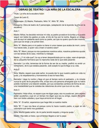 OBRAS DE TEATRO 1 LA NIÑA DE LA ESCALERA
Título: La niña de la escalera Autor:
Cesar de León E.
Personajes: (5) Madre, Padrastro, Niño “A”, Niño “B”, Niña
Categoría: Obra de teatro de 5 personajes, (adaptación de la leyenda: la niña en la
escalera)
Acto 1
Madre: Niños; he decidido reiniciar mi vida, su padre ya está en la tumba y no puedo
seguir con todos los gastos yo sola, el día de hoy por la noche, llegara un amigo,
que de aquí en adelante será como su padre, así que no quiero que le den motivos,
para que se enoje y se portan bien.
Niño “A”: Madre pero si mi padre no tiene ni unos meses que acaba de morir, como
nos haces esto, a quien vas a traer a nuestra casa?
Niño “B”: Mami, porque no nos quedamos nosotros solos, nosotros podemos ayudar
con las tareas de la casa, mientras tu trabajas
Madre: ¿Y mi vida que?, la voy a tener desperdiciada por su culpa, vean el ejemplo
de su pequeña hermana que no reprocha nada de lo que está pasando
Narrador: La niña, temerosa de la forma de ser de su madre, prefirió no emitir un
comentario, de lo que estaba pasando, solo acepto lo que le llego a su vida.
Acto 2
Niña: Madre, espero que este señor, te pueda dar lo que nuestro padre en vida no
pudo, y lo respetaremos y honraremos si eso te hace feliz.
Narrador: Llego la noche y llego el que al tiempo sería el padrastro, y la mirada
nunca la quito de la pequeña niña, el tipo era una persona amargada que no había
podido mantener una relación estable, por sus constantes cambios de forma de ser,
una inestabilidad que le costaba las relaciones de amor que tuvo en su vida.
Acto 3
Padrastro: Hola niños, no espero que me digan papa, eso no puede ser, pero espero
poder ayudarlos y que en un tiempo me digan que soy su amigo, espero llevarme
bien con todos ustedes y que haya armonía en el hogar.
Niño “A”: Si señor, esperamos que haga feliz a nuestra madre
Niño “B”: Y que nos lleve al parque como lo hacia nuestro padre, a jugar en los
columpios que tanto nos gustaban.
Niña: Mucho gusto señor, de mi parte tendrá respeto y ninguna queja.
Madre: Hija dale un beso, que al tiempo llegara a ser tu papa
 