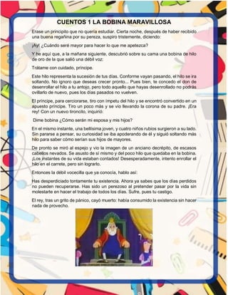 CUENTOS 1 LA BOBINA MARAVILLOSA
Erase un principito que no quería estudiar. Cierta noche, después de haber recibido
una buena regañina por su pereza, suspiro tristemente, diciendo:
¡Ay! ¿Cuándo seré mayor para hacer lo que me apetezca?
Y he aquí que, a la mañana siguiente, descubrió sobre su cama una bobina de hilo
de oro de la que salió una débil voz:
Trátame con cuidado, príncipe.
Este hilo representa la sucesión de tus días. Conforme vayan pasando, el hilo se ira
soltando. No ignoro que deseas crecer pronto... Pues bien, te concedo el don de
desenrollar el hilo a tu antojo, pero todo aquello que hayas desenrollado no podrás
ovillarlo de nuevo, pues los días pasados no vuelven.
El príncipe, para cerciorarse, tiro con ímpetu del hilo y se encontró convertido en un
apuesto príncipe. Tiro un poco más y se vio llevando la corona de su padre. ¡Era
rey! Con un nuevo tironcito, inquirió:
Dime bobina ¿Cómo serán mi esposa y mis hijos?
En el mismo instante, una bellísima joven, y cuatro niños rubios surgieron a su lado.
Sin pararse a pensar, su curiosidad se iba apoderando de él y siguió soltando más
hilo para saber cómo serían sus hijos de mayores.
De pronto se miró al espejo y vio la imagen de un anciano decrépito, de escasos
cabellos nevados. Se asusto de sí mismo y del poco hilo que quedaba en la bobina.
¡Los instantes de su vida estaban contados! Desesperadamente, intento enrollar el
hilo en el carrete, pero sin lograrlo.
Entonces la débil vocecilla que ya conocía, hablo así:
Has desperdiciado tontamente tu existencia. Ahora ya sabes que los días perdidos
no pueden recuperarse. Has sido un perezoso al pretender pasar por la vida sin
molestarte en hacer el trabajo de todos los días. Sufre, pues tu castigo.
El rey, tras un grito de pánico, cayó muerto: había consumido la existencia sin hacer
nada de provecho.
 