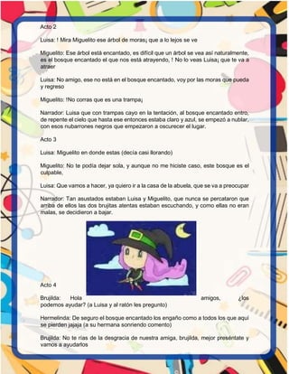 Acto 2
Luisa: ! Mira Miguelito ese árbol de moras¡ que a lo lejos se ve
Miguelito: Ese árbol está encantado, es difícil que un árbol se vea así naturalmente,
es el bosque encantado el que nos está atrayendo, ! No lo veas Luisa¡ que te va a
atraer
Luisa: No amigo, ese no está en el bosque encantado, voy por las moras que pueda
y regreso
Miguelito: !No corras que es una trampa¡
Narrador: Luisa que con trampas cayo en la tentación, al bosque encantado entro,
de repente el cielo que hasta ese entonces estaba claro y azul, se empezó a nublar,
con esos nubarrones negros que empezaron a oscurecer el lugar.
Acto 3
Luisa: Miguelito en donde estas (decía casi llorando)
Miguelito: No te podía dejar sola, y aunque no me hiciste caso, este bosque es el
culpable,
Luisa: Que vamos a hacer, ya quiero ir a la casa de la abuela, que se va a preocupar
Narrador: Tan asustados estaban Luisa y Miguelito, que nunca se percataron que
arriba de ellos las dos brujitas atentas estaban escuchando, y como ellas no eran
malas, se decidieron a bajar.
Acto 4
Brujilda: Hola amigos, ¿los
podemos ayudar? (a Luisa y al ratón les pregunto)
Hermelinda: De seguro el bosque encantado los engaño como a todos los que aquí
se pierden jajaja (a su hermana sonriendo comento)
Brujilda: No te rías de la desgracia de nuestra amiga, brujilda, mejor preséntate y
vamos a ayudarlos
 