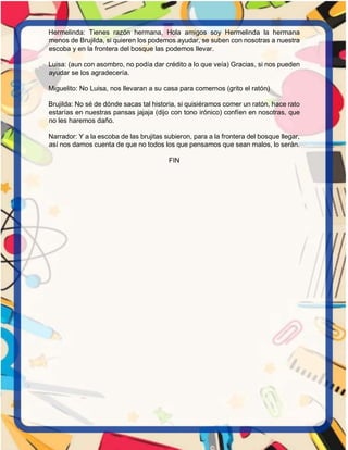Hermelinda: Tienes razón hermana, Hola amigos soy Hermelinda la hermana
menos de Brujilda, si quieren los podemos ayudar, se suben con nosotras a nuestra
escoba y en la frontera del bosque las podemos llevar.
Luisa: (aun con asombro, no podía dar crédito a lo que veía) Gracias, si nos pueden
ayudar se los agradecería.
Miguelito: No Luisa, nos llevaran a su casa para comernos (grito el ratón)
Brujilda: No sé de dónde sacas tal historia, si quisiéramos comer un ratón, hace rato
estarías en nuestras pansas jajaja (dijo con tono irónico) confíen en nosotras, que
no les haremos daño.
Narrador: Y a la escoba de las brujitas subieron, para a la frontera del bosque llegar,
así nos damos cuenta de que no todos los que pensamos que sean malos, lo serán.
FIN
 