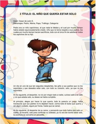 3 TÍTULO: EL NIÑO QUE QUERÍA ESTAR SOLO
Autor: Cesar de León E.
Personajes: Pedro, Mama, Papa, Trollingo, Categoría:
Pedro era un niño caprichoso, al que nada le faltaba y el cual por mucho tiempo
había estado equivocadamente criado, niño que no tenía respeto a sus padres, los
cuales por mucho tiempo hacían sacrificios, todo con el único fin de satisfacer todos
los caprichos de su hijo.
Un día en uno de sus tan seguidos desplantes, les grito a sus padres que no los
soportaba y que deseaba estar solo, con todo su corazón, solo, ya que no los
soportaba.
Al día siguiente, al despertar, no vio por ningún lado a nadie, curioso salió a la calle
y vio que estaba solo, su deseo se había cumplido.
Al principio, alegre por hacer lo que quería, todo le parecía un juego, hacia
travesuras que sus padres no lo dejaban hacer, comía todo el dulce que quería y
sin algún cuidado, siguió por horas, hasta que se cansó.
Al día siguiente, al despertar de su cama, y pensando que todo había sido solo un
sueño, se levantó, solo para confirmar su soledad, ya no era tan bonito estar solo,
la aventura se convertía en pesadilla.
 