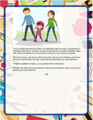 Y así el cambio de actitud de Pedro, fue notándose cada vez más, y al anochecer y
acostarse para dormir, comento: no sé si lo que paso fue un sueño, pesadilla o algo
real, pero a mis padres con mis acciones y amor, los voy a honrar y a ayudar.
Del rincón oscuro, una voz se volvió a escuchar, era la voz de Trollingo, que le dijo:
No fue un sueño Pedro, fue real, y esta vez es la última que me vas a escuchar.
Y Pedro su palabra cumplió, y a sus padres toda la vida ayudo.
Moraleja: No sabemos lo que tenemos, hasta que lo perdemos, cuida y honra a tus
padres, que no son eternos.
FIN
 