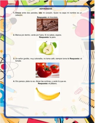 ADIVINANZAS
1. Choco entre dos paredes, late mi corazón. Quien no sepa mi nombre es un
cabezón.
Respuesta: el chocolate.
2. Blanca por dentro, verde por fuera. Si no sabes, espera.
Respuesta: la pera.
3. Un señor gordito, muy coloradito, no toma café, siempre toma té Respuesta: el
tomate.
4. Oro parece, plata no es. Abran las cortinas, y verán lo que es.
Respuesta: el plátano.
 