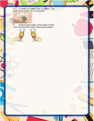 4) A Cuesta le cuesta subir la cuesta, y en
medio de la cuesta, ¡¡va y se acuesta!!
5) Compré pocas copas, pocas copas compré,
como compré pocas copas, pocas copas pagaré.
 