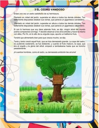 3 EL CEDRO VANIDOSO
Érase una vez un cedro satisfecho de su hermosura.
Plantado en mitad del jardín, superaba en altura a todos los demás árboles. Tan
bellamente dispuestas estaban sus ramas, que parecía un gigantesco candelabro.
Plantado en mitad del jardín, superaba en altura a todos los demás árboles. Tan
bellamente dispuestas estaban sus ramas, que parecía un gigantesco candelabro.
Si con lo hermoso que soy diera además fruto, se dijo, ningún árbol del mundo
podría compararse conmigo. Y decidió observar a los otros árboles y hacer lo mismo
con ellos. Por fin, en lo alto de su erguida copa, apunto un bellísimo fruto.
Tendré que alimentarlo bien para que crezca mucho, se dijo.
Tanto y tanto creció aquel fruto, que se hizo demasiado grande. La copa del cedro,
no pudiendo sostenerlo, se fue doblando; y cuando el fruto maduro, la copa, que
era el orgullo y la gloria del árbol, empezó a tambalearse hasta que se troncho
pesadamente.
¡A cuantos hombres, como el cedro, su demasiada ambición les arruina!
 