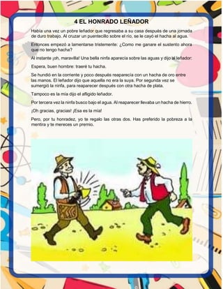 4 EL HONRADO LEÑADOR
Había una vez un pobre leñador que regresaba a su casa después de una jornada
de duro trabajo. Al cruzar un puentecillo sobre el río, se le cayó el hacha al agua.
Entonces empezó a lamentarse tristemente: ¿Como me ganare el sustento ahora
que no tengo hacha?
Al instante ¡oh, maravilla! Una bella ninfa aparecía sobre las aguas y dijo al leñador:
Espera, buen hombre: traeré tu hacha.
Se hundió en la corriente y poco después reaparecía con un hacha de oro entre
las manos. El leñador dijo que aquella no era la suya. Por segunda vez se
sumergió la ninfa, para reaparecer después con otra hacha de plata.
Tampoco es la mía dijo el afligido leñador.
Por tercera vez la ninfa busco bajo el agua. Al reaparecer llevaba un hacha de hierro.
¡Oh gracias, gracias! ¡Esa es la mía!
Pero, por tu honradez, yo te regalo las otras dos. Has preferido la pobreza a la
mentira y te mereces un premio.
 