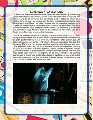 LEYENDAS 1. LA LLORONA
La llorona es una de las leyendas más conocidas en Guatemala y, aunque hay
varios elementos que no cambian, existen varias versiones sobre el origen de esta
leyenda. Uno de los elementos que permanece igual en todos los relatos es el
nombre de la Llorona y su procedencia. Es decir, en todas las leyendas la mujer
lleva el nombre de María y es criolla, es decir, hija de españoles en época de la
colonia. Así mismo, otro de los elementos en común de las leyendas es que María
contrajo matrimonio y que su esposo viajaba mucho. Los elementos que varían es
que, estando de viaje, María se enamoró de un fontanero de nombre Juan de la
Cruz y producto de este amor queda embarazada.
Otra de las versiones es que de la persona que se enamora es de un mozo de su
finca y la tercera versión es que María llevaba una vida de libertinaje y se desconoce
de quien queda embarazada. Las leyendas, casi todas de ellas, cuentan que, una
vez embarazada, puede ser de 1, 2 o inclusive 3 hijos, y preocupada de lo que diría
su esposo, María va al rio y ahoga a sus hijos. Luego de haber ahogado a su hijo o
hijos, a María le da cargo de conciencia y trata de rescatar a sus pequeños y termina
ahogada ella también. Otros de las leyendas cuentan que María regresa a su casa
y al darse cuenta de lo que había hecho corre por las calles gritando “mis hijos, mis
hijos, donde están mis hijos” con lágrimas en los ojos. Finalmente, las leyendas
cuentan que la llorona está condenada a buscar a sus hijos por toda la eternidad;
asimismo, se comenta que si se escucha a la llorona lejos es porque está cerca y
cuando se escucha cerca es porque está lejos.
 