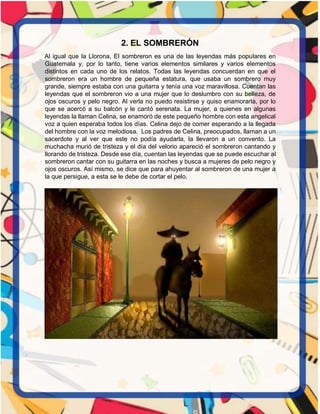 2. EL SOMBRERÓN
Al igual que la Llorona, El sombreron es una de las leyendas más populares en
Guatemala y, por lo tanto, tiene varios elementos similares y varios elementos
distintos en cada uno de los relatos. Todas las leyendas concuerdan en que el
sombreron era un hombre de pequeña estatura, que usaba un sombrero muy
grande, siempre estaba con una guitarra y tenía una voz maravillosa. Cuentan las
leyendas que el sombreron vio a una mujer que lo deslumbro con su belleza, de
ojos oscuros y pelo negro. Al verla no puedo resistirse y quiso enamorarla, por lo
que se acercó a su balcón y le cantó serenata. La mujer, a quienes en algunas
leyendas la llaman Celina, se enamoró de este pequeño hombre con esta angelical
voz a quien esperaba todos los días. Celina dejo de comer esperando a la llegada
del hombre con la voz melodiosa. Los padres de Celina, preocupados, llaman a un
sacerdote y al ver que este no podía ayudarla, la llevaron a un convento. La
muchacha murió de tristeza y el día del velorio apareció el sombreron cantando y
llorando de tristeza. Desde ese día, cuentan las leyendas que se puede escuchar al
sombreron cantar con su guitarra en las noches y busca a mujeres de pelo negro y
ojos oscuros. Así mismo, se dice que para ahuyentar al sombreron de una mujer a
la que persigue, a esta se le debe de cortar el pelo.
 