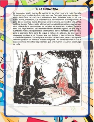 3. LA CIGUANABA
La ciguanaba, según cuentan la leyenda en su origen, era una mujer llamada
Sihuehuet, cuyo nombre significa mujer hermosa. Esta mujer tenía una relación con
el hijo de un Dios, del cual quedó embarazada. Pero Sihuehuet probo no ser una
buena madre, al contrario, fue una madre que no cumplia con sus obligaciones. A
parte de ser una mala madre, Sihuehuet tenía un amante. Al descubrir esto, el hijo
del Dios, llamado Tlaloc, maldijo a Sihuehuet. La maldición consiste en que la mujer
sería bella de lejos, pero una vez las personas se acercaran y la vieran de cerca
sería una mujer horrible. Esta leyenda continúa estando vigente, ya que, según
cuentan los relatos, la ciguanaba es una mujer que parece hermosa a primera vista,
pero al acercarse tiene cara de yegua o incluso de calavera. Se dice que la
ciguanaba persigue a los hombres que son infieles o trasnochadores. Siguen
contando las leyendas que la ciguanaba atrae a los hombres a barrancos o lugares
desiertos para que las personas mueran al seguirla. Otra de las versiones es que la
ciguanaba mata del susto a las personas o que, sino mueren, se vuelven locas luego
de verla
.
 