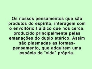 Os nossos pensamentos que são 
produtos do espírito, interagem com 
o envoltório fluídico que nos cerca, 
produzido principalmente pelas 
emanações do duplo etérico. Assim 
são plasmadas as formas-pensamento, 
que adquirem uma 
espécie de “vida” própria. 
 
