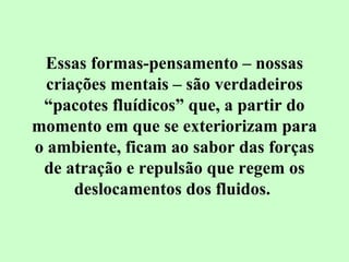 Essas formas-pensamento – nossas 
criações mentais – são verdadeiros 
“pacotes fluídicos” que, a partir do 
momento em que se exteriorizam para 
o ambiente, ficam ao sabor das forças 
de atração e repulsão que regem os 
deslocamentos dos fluidos. 
 