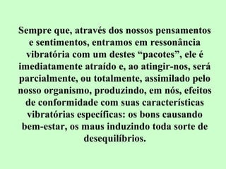 Sempre que, através dos nossos pensamentos 
e sentimentos, entramos em ressonância 
vibratória com um destes “pacotes”, ele é 
imediatamente atraído e, ao atingir-nos, será 
parcialmente, ou totalmente, assimilado pelo 
nosso organismo, produzindo, em nós, efeitos 
de conformidade com suas características 
vibratórias específicas: os bons causando 
bem-estar, os maus induzindo toda sorte de 
desequilíbrios. 
 