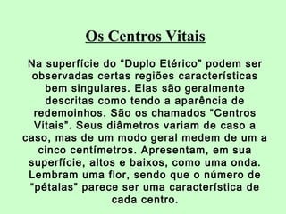 Os Centros Vitais 
Na superfície do “Duplo Etérico” podem ser 
observadas certas regiões características 
bem singulares. Elas são geralmente 
descritas como tendo a aparência de 
redemoinhos. São os chamados “Centros 
Vitais”. Seus diâmetros variam de caso a 
caso, mas de um modo geral medem de um a 
cinco centímetros. Apresentam, em sua 
superfície, altos e baixos, como uma onda. 
Lembram uma flor, sendo que o número de 
“pétalas” parece ser uma característica de 
cada centro. 
 