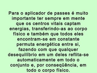 Para o aplicador de passes é muito 
importante ter sempre em mente 
que os centros vitais captam 
energias, transferindo-as ao corpo 
físico e também que todos eles 
encontram-se em constante 
permuta energética entre si, 
fazendo com que qualquer 
desequilíbrio em um deles reflita-se 
automaticamente em todo o 
conjunto e, por conseqüência, em 
todo o corpo físico. 
 