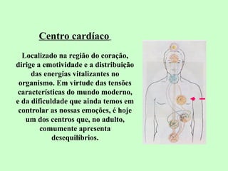 Centro cardíaco 
Localizado na região do coração, 
dirige a emotividade e a distribuição 
das energias vitalizantes no 
organismo. Em virtude das tensões 
características do mundo moderno, 
e da dificuldade que ainda temos em 
controlar as nossas emoções, é hoje 
um dos centros que, no adulto, 
comumente apresenta 
desequilíbrios. 
 