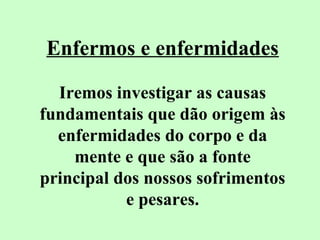 Enfermos e enfermidades 
Iremos investigar as causas 
fundamentais que dão origem às 
enfermidades do corpo e da 
mente e que são a fonte 
principal dos nossos sofrimentos 
e pesares. 
 