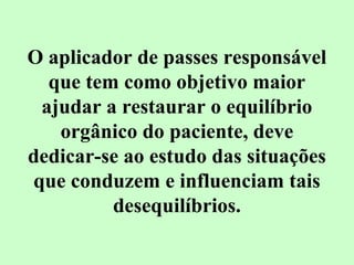 O aplicador de passes responsável 
que tem como objetivo maior 
ajudar a restaurar o equilíbrio 
orgânico do paciente, deve 
dedicar-se ao estudo das situações 
que conduzem e influenciam tais 
desequilíbrios. 
 