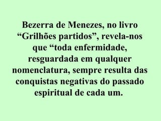 Bezerra de Menezes, no livro 
“Grilhões partidos”, revela-nos 
que “toda enfermidade, 
resguardada em qualquer 
nomenclatura, sempre resulta das 
conquistas negativas do passado 
espiritual de cada um. 
 