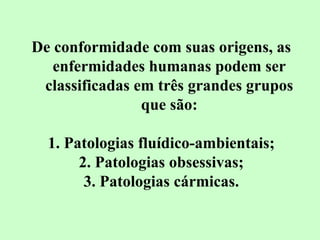 De conformidade com suas origens, as 
enfermidades humanas podem ser 
classificadas em três grandes grupos 
que são: 
1. Patologias fluídico-ambientais; 
2. Patologias obsessivas; 
3. Patologias cármicas. 
 