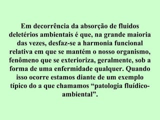 Em decorrência da absorção de fluidos 
deletérios ambientais é que, na grande maioria 
das vezes, desfaz-se a harmonia funcional 
relativa em que se mantém o nosso organismo, 
fenômeno que se exterioriza, geralmente, sob a 
forma de uma enfermidade qualquer. Quando 
isso ocorre estamos diante de um exemplo 
típico do a que chamamos “patologia fluídico-ambiental”. 
 