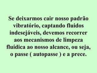 Se deixarmos cair nosso padrão 
vibratório, captando fluidos 
indesejáveis, devemos recorrer 
aos mecanismos de limpeza 
fluídica ao nosso alcance, ou seja, 
o passe ( autopasse ) e a prece. 
 