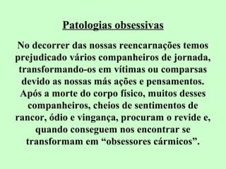 Patologias obsessivas 
No decorrer das nossas reencarnações temos 
prejudicado vários companheiros de jornada, 
transformando-os em vítimas ou comparsas 
devido as nossas más ações e pensamentos. 
Após a morte do corpo físico, muitos desses 
companheiros, cheios de sentimentos de 
rancor, ódio e vingança, procuram o revide e, 
quando conseguem nos encontrar se 
transformam em “obsessores cármicos”. 
 