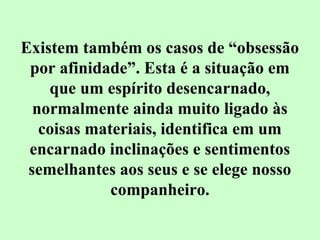 Existem também os casos de “obsessão 
por afinidade”. Esta é a situação em 
que um espírito desencarnado, 
normalmente ainda muito ligado às 
coisas materiais, identifica em um 
encarnado inclinações e sentimentos 
semelhantes aos seus e se elege nosso 
companheiro. 
 