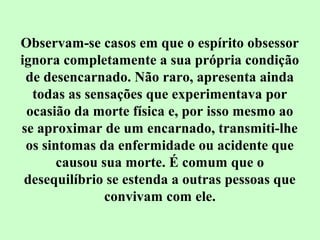Observam-se casos em que o espírito obsessor 
ignora completamente a sua própria condição 
de desencarnado. Não raro, apresenta ainda 
todas as sensações que experimentava por 
ocasião da morte física e, por isso mesmo ao 
se aproximar de um encarnado, transmiti-lhe 
os sintomas da enfermidade ou acidente que 
causou sua morte. É comum que o 
desequilíbrio se estenda a outras pessoas que 
convivam com ele. 
 