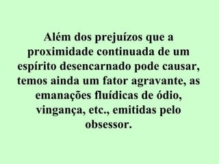 Além dos prejuízos que a 
proximidade continuada de um 
espírito desencarnado pode causar, 
temos ainda um fator agravante, as 
emanações fluídicas de ódio, 
vingança, etc., emitidas pelo 
obsessor. 
 
