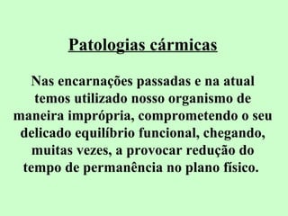 Patologias cármicas 
Nas encarnações passadas e na atual 
temos utilizado nosso organismo de 
maneira imprópria, comprometendo o seu 
delicado equilíbrio funcional, chegando, 
muitas vezes, a provocar redução do 
tempo de permanência no plano físico. 
 