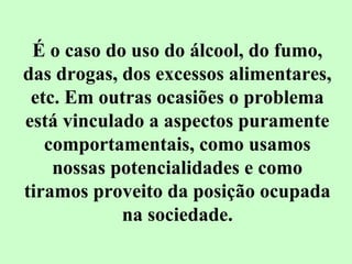 É o caso do uso do álcool, do fumo, 
das drogas, dos excessos alimentares, 
etc. Em outras ocasiões o problema 
está vinculado a aspectos puramente 
comportamentais, como usamos 
nossas potencialidades e como 
tiramos proveito da posição ocupada 
na sociedade. 
 
