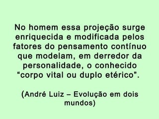 No homem essa projeção surge 
enriquecida e modificada pelos 
fatores do pensamento contínuo 
que modelam, em derredor da 
personalidade, o conhecido 
“corpo vital ou duplo etérico”. 
(André Luiz – Evolução em dois 
mundos) 
 