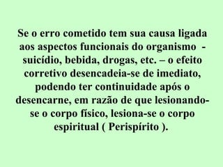 Se o erro cometido tem sua causa ligada 
aos aspectos funcionais do organismo - 
suicídio, bebida, drogas, etc. – o efeito 
corretivo desencadeia-se de imediato, 
podendo ter continuidade após o 
desencarne, em razão de que lesionando-se 
o corpo físico, lesiona-se o corpo 
espiritual ( Perispírito ). 
 