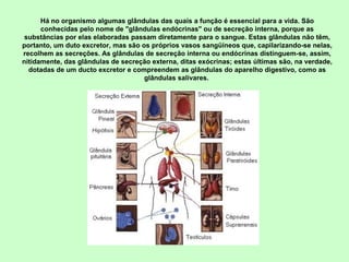 Há no organismo algumas glândulas das quais a função é essencial para a vida. São 
conhecidas pelo nome de "glândulas endócrinas" ou de secreção interna, porque as 
substâncias por elas elaboradas passam diretamente para o sangue. Estas glândulas não têm, 
portanto, um duto excretor, mas são os próprios vasos sangüíneos que, capilarizando-se nelas, 
recolhem as secreções. As glândulas de secreção interna ou endócrinas distinguem-se, assim, 
nitidamente, das glândulas de secreção externa, ditas exócrinas; estas últimas são, na verdade, 
dotadas de um ducto excretor e compreendem as glândulas do aparelho digestivo, como as 
glândulas salivares. 
 